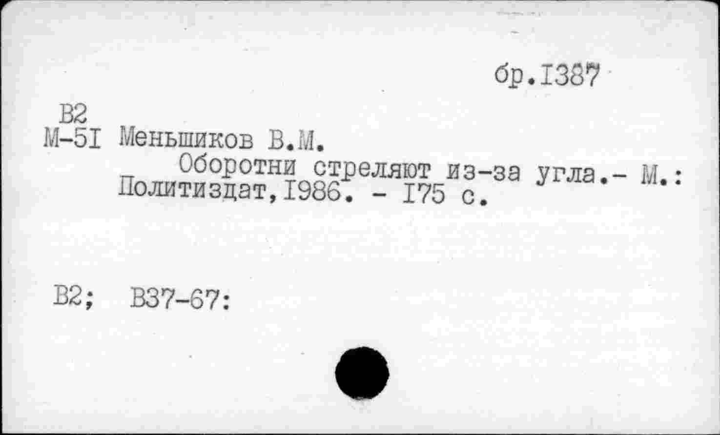 ﻿бр.1387
В2 М-51
Меньшиков В.М.
Оборотни стреляют из-за угла.- М • Политиздат,1986. - 175 с.
В2; В37-67: